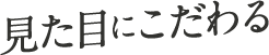 見た目にこだわる